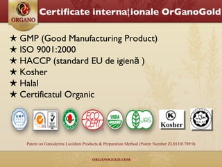 ★  GMP  (Good Manufacturing Product) ★  ISO 9001:2000 ★  HACCP ( standard EU de igienă ) ★  Kosher ★  Halal ★  Certificatul Organic Patent on Ganoderma Lucidum Products & Preparation Method (Patent Number ZL01101789.9) Certificate internaţionale OrGanoGold 