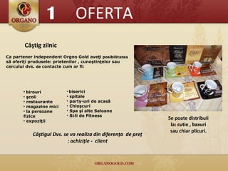 OFERTA Câştig zilnic Ca partener independent Orgno Gold aveţi  posibilitatea  să oferiţi produsele: prietenilor , cunoştinţelor sau cercului dvs.  de  contacte cum ar fi: Se poate distribuii la: cutie , baxuri sau chiar plicuri. Câştigul Dvs. se va realiza din diferenţa  de preţ : achiziţie -  client 1 birouri şcoli restaurante magazine mici la persoane fizice expoziţii biserici spitale party-uri de acasă Ch io şcuri Spa  şi alte Saloane S ă li de Fitness 