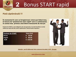 2 Bonus START rapid Plată săptămănală !!! În  momentu l   în care se înregistrează cineva pe linkul meu, în  funcţie de *pachetul de start rapid* care l-a achiziţionat, în contul meu  primesc unul dintre bonusurile de mai jos  Pachetul de START nu este obligatoriu dar este generator  de multe beneficii şi sunteţi calificat pe viaţă, fără alte costuri suplimentare. Decizia finală vă aparţine !  Atenţie :  pot fii diferenţe între sistemul de plată, SUA - Europa . Pachete de START  Plata DVS  Bronz    €   20.00 Argint     €   8 0.00 AUR     €   150.00 