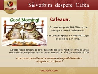Să vorbim  despere  Cafea Se consumă peste 400.000   ce ş ti de cafea pe zi numai  în Germania. Se consumă peste UN MILIARD  ce ş ti de cafea pe zi   în lume . Aproape fiecare persoană pe care  o  cuno ş teţi, bea cafea. Adulţi fără limită de vârstă consumă cafea, unii plătesc chiar 4 €  pentru o ceaşcă de cafea  (aproximativ  16 RON) Cafeaua : Acum puteţi povesti acestor pers oa ne că au posibilitatea de a  câştiga bani cu cafeaua  ! 