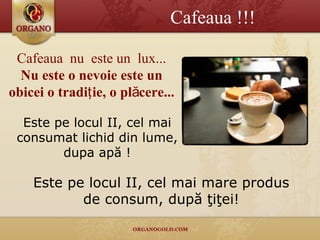 Este pe locul II, cel mai consumat lichid  din lume, dupa apă ! Cafeaua  nu  este un  lux ... Nu este o nevoie este un obicei o tradiţie,  o pl ăcere... C afe aua !!! Este pe locul II, cel mai mare produs de consum, după ţiţei! 