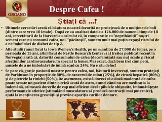 Despre Cafea ! Ultimele cercet ă ri arat ă  c ă  b ă utura noastr ă  favorit ă  ne protejeaz ă  de o mul ţ ime de boli (dintre care vreo 10 letale).  Dup ă  ce au analizat datele a 126.000 de oameni, timp de 18 ani, cercet ă torii de la Harvard au calculat c ă ,  î n compara ţ ie cu “neprih ă ni ţ ii” no ş tri semeni care nu consum ă  cafea, noi, “p ă c ă to ş ii”, suntem mult mai pu ţ in expu ş i riscului de a ne  î mboln ă vi de diabet de tip 2.    Alte studii (unul f ă cut la Iowa Women’s Health, pe un e ş antion de 27.000 de femei, pe o perioad ă  de 15 ani, altul f ă cut de Nestlé Research Center  ş i al treilea publicat recent  î n Norvegia) arat ă că,  datorit ă  consumului de cafea (decofeinizat ă  sau nu) scade  ş i riscul afec ţ iunilor cardiovasculare,  î n special la femei. Mai exact, dac ă  bem   trei c ă ni pe zi,  ş ansele de a ne  î mboln ă vi de inim ă  scad cu 24%. Nu e r ă u deloc!  Se pare c ă , gra ţ ie pasiunii noastre pentru cafea, noi, b ă utorii invetera ţ i, suntem proteja ţ i de Parkinson  î n propor ţ ie de 80%, de cancerul de colon (25%), de ciroz ă  hepatic ă  (80%)  ş i de pietrele la rinichi (50%). De asemenea, exist ă  dovezi c ă  o  doză  moderat ă  de cafea poate scoate un pacient dintr-o criz ă  acut ă  de astm, atunci c â nd nu are medica ţ ia la  î ndem â n ă , calmeaz ă  durerile de cap mai eficient dec â t pilulele obi ş nuite,  î mbun ă t ăţ e ş te performan ţ ele atletice (stimul â nd musculatura s ă  produc ă  contrac ţ ii mai puternice), ajut ă  la men ţ inerea greut ăţ ii  ş i previne apari ţ ia cariilor dentare. Ştiaţi că ...? 
