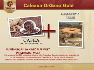 NU RENUN Ț A Ț I LA NIMIC MAI MULT  PRIMI Ț I MAI  MULT Prin amestecul de 100% ecologic certificat de cafea Arabică cu Ganodermă veți primi un produs de cea mai bună calitate  (mai puţin de 2% cofeină),  Ceaiul verde şi Cacaua este, de asemenea, rezultatul unui gust perfect rezolvând multe probleme de sănătate convertit într-o  plăcere pură. 
