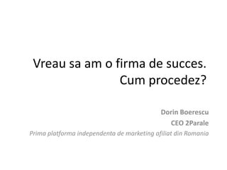 Vreau sa am o firma de succes.
Cum procedez?
Dorin Boerescu
CEO 2Parale
Prima platforma independenta de marketing afiliat din Romania
 