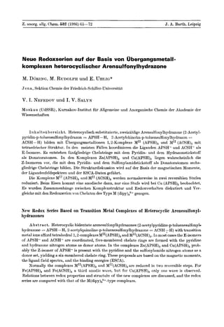 Z. anorg. allg. Chem. 632 (1986) 65-72                                                    J. A. Barth, Leipzig




Neue Redaxserien auf der Basis won Ubergangsmetall-
komplexen heterocyclischer Arensulfonylhydrazone

M. D ~ R I NM.,RUDOLPH E. UHLIG*
            G        und
J e n a , Sektion Chemie der Friedrich-Schiller-Universitat

V. I. NEFEDOV I. V. SALYN
            und
M o s k a u (UdSSR), Kurnakov-Institut fiir Allgemeine und Anorganische Chemie der Akademie der
Wissenschaften



     l n h a l t s u b e r s i c h t . Heterocyclisch substituierte, zweizahlige Arensulfonylhydrazone (2-Acetyl-
pyridin-p-toluensulfonylhydrazon APSH-H, 2-Acetylchinolm-p-toluensulfonylhydrazon =
                                               =
ACSH-H) bilden mit ubergangsmetallionen 1,2-Komplexe MI1 (APSH), und MI1 (ACSH), rnit
tetraedrischer Struktur. I n den meisten Fallen koordinieren die Liganden APSH- und ACSH- als
E-Isomere. Es entstehen fuufgliedrige Chelatringe mit dem Pyridin- und dem Hydrazonstickstoff
als Donatoratomen. In den Komplexen Zn(APSH), und Cu(APSH), liegen wahrscheinlich die
Z-Isomeren vor, die mit dem Pyridin- und dem Sulfonylamidstickstoff als Donatoratomen sechs-
gliedrige Chelatringe bilden. Die Strukturdiskussion wird auf der Basis der magnetischen Momente,
der Ligandenfeldspektren und der ESCA-Daten gefuhrt.
    Die KompIexe MIT(APSH), und MI1 (ACSH), werden normalerweise in zwei reversiblen Stufen
reduziert. Beim Eisen kommt eine anodische dazu, nur eine Stufe wird bei Cu (APSH), beobachtet.
E s wurden Zusammenhange zwischen Komplexstruktur und Redoxverhalten diskutiert und Ver-
gleiche mit den Redoxserien von Chelaten des Typs M (dipy),quot;+ gezogen.



New Redox Series Based on Transition Metal Complexes of Heterocyclic Arenesulfonyl-
hydrazones
     A b s t r a c t . Heterocyclic bidentate arenesulfonylhydrazones (2-acetylpyridine-ptoluenesulfonyl-
hydrazone = APSH-H, 2-acetylquinoline-p-toluenesulfonylhydrazone ACSH,H) with transition
                                                                            =
metal ions afford tetrahedral 1,2-~ornplexesM~~(APSH), MI'(ACSH),. I n most cases the E-isomers
                                                              and
of APSH- and ACSH- are coordinated, five-membered chelate rings are formed with the pyridine
and hydrazone nitrogen atoms as donor atoms. In the complexes Zn(APSH), and Cu(APSH), prob-
ably the Z-isomer of APSH- is present with the pyridine and the sulfonylamide nitrogen atoms as a
donor set, yielding a six-membered chelate ring. These proposals are based on the magnetic moments,
the ligand field spectra, and the binding energies (ESCA).
     Normally the complexes MII(APSH), and MII(ACSH), are reduced in two reversible steps. For
Fe(APSH), and Fe(ACSH), a third anodic wave, but for Cu(APSH), only one wave is observed.
Relations between redox properties and structu're of the new complexes are discussed, and the redox
series are compared with that of the M(dipy),n+-type complexes.
 