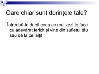 Oare chiar sunt dorinţele tale?
Întreabă-te dacă ceea ce realizezi te face
  cu adevărat fericit şi vine din sufletul tău
  sau de la ceilalţi!
 