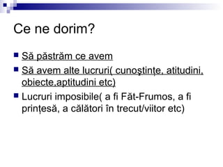 Ce ne dorim?
 Să păstrăm ce avem
 Să avem alte lucruri( cunoştinţe, atitudini,
  obiecte,aptitudini etc)
 Lucruri imposibile( a fi Făt-Frumos, a fi
  prinţesă, a călători în trecut/viitor etc)
 