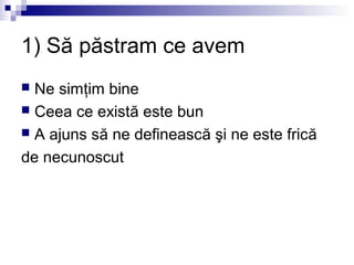 1) Să păstram ce avem
 Ne simţim bine
 Ceea ce există este bun
 A ajuns să ne definească şi ne este frică

de necunoscut
 