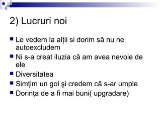 2) Lucruri noi
 Le vedem la alţii si dorim să nu ne
  autoexcludem
 Ni s-a creat iluzia că am avea nevoie de
  ele
 Diversitatea
 Simţim un gol şi credem că s-ar umple
 Dorinţa de a fi mai buni( upgradare)
 