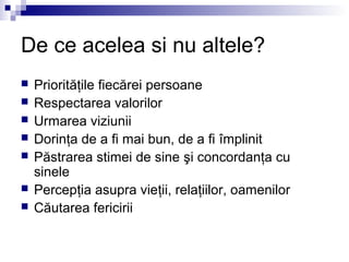 De ce acelea si nu altele?
   Priorităţile fiecărei persoane
   Respectarea valorilor
   Urmarea viziunii
   Dorinţa de a fi mai bun, de a fi împlinit
   Păstrarea stimei de sine şi concordanţa cu
    sinele
   Percepţia asupra vieţii, relaţiilor, oamenilor
   Căutarea fericirii
 