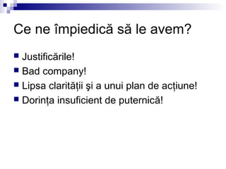 Ce ne împiedică să le avem?
 Justificările!
 Bad company!
 Lipsa clarităţii şi a unui plan de acţiune!
 Dorinţa insuficient de puternică!
 