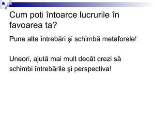 Cum poti întoarce lucrurile în
favoarea ta?
Pune alte întrebări şi schimbă metaforele!

Uneori, ajută mai mult decât crezi să
schimbi întrebările şi perspectiva!
 