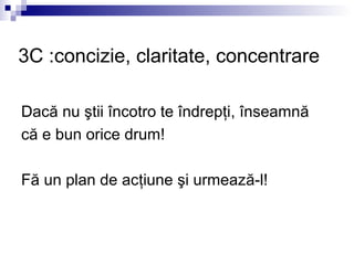 3C :concizie, claritate, concentrare

Dacă nu ştii încotro te îndrepţi, înseamnă
că e bun orice drum!

Fă un plan de acţiune şi urmează-l!
 