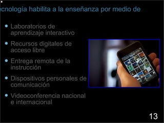 Laboratorios de aprendizaje interactivo Recursos digitales de acceso libre Entrega remota de la instrucción Dispositivos personales de comunicación Videoconferencia nacional e internacional La Tecnología habilita a la enseñanza por medio de 