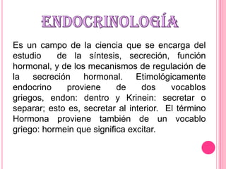 Es un campo de la ciencia que se encarga del
estudio
de la síntesis, secreción, función
hormonal, y de los mecanismos de regulación de
la secreción hormonal. Etimológicamente
endocrino
proviene
de
dos
vocablos
griegos, endon: dentro y Krinein: secretar o
separar; esto es, secretar al interior. El término
Hormona proviene también de un vocablo
griego: hormein que significa excitar.

 
