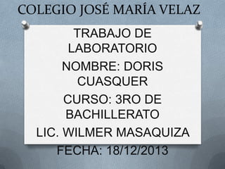 COLEGIO JOSÉ MARÍA VELAZ
TRABAJO DE
LABORATORIO
NOMBRE: DORIS
CUASQUER
CURSO: 3RO DE
BACHILLERATO
LIC. WILMER MASAQUIZA
FECHA: 18/12/2013

 