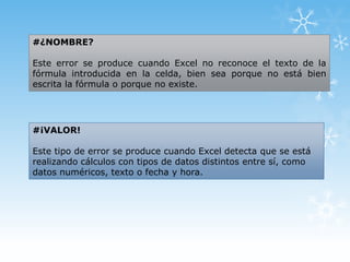 #¿NOMBRE?
Este error se produce cuando Excel no reconoce el texto de la
fórmula introducida en la celda, bien sea porque no está bien
escrita la fórmula o porque no existe.

#¡VALOR!
Este tipo de error se produce cuando Excel detecta que se está
realizando cálculos con tipos de datos distintos entre sí, como
datos numéricos, texto o fecha y hora.

 