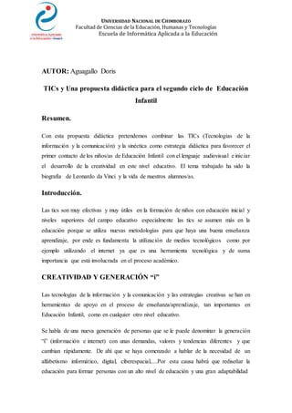 UNIVERSIDAD NACIONAL DE CHIMBORAZO
Facultad de Ciencias de la Educación, Humanas y Tecnologías
Escuela de Informática Aplicada a la Educación
AUTOR: Aguagallo Doris
TICs y Una propuesta didáctica para el segundo ciclo de Educación
Infantil
Resumen.
Con esta propuesta didáctica pretendemos combinar las TICs (Tecnologías de la
información y la comunicación) y la sinéctica como estrategia didáctica para favorecer el
primer contacto de los niños/as de Educación Infantil con el lenguaje audiovisual e iniciar
el desarrollo de la creatividad en este nivel educativo. El tema trabajado ha sido la
biografía de Leonardo da Vinci y la vida de nuestros alumnos/as.
Introducción.
Las tics son muy efectivas y muy útiles en la formación de niños con educación inicial y
niveles superiores del campo educativo especialmente las tics se asumen más en la
educación porque se utiliza nuevas metodologías para que haya una buena enseñanza
aprendizaje, por ende es fundamenta la utilización de medios tecnológicos como por
ejemplo utilizando el internet ya que es una herramienta tecnológica y de suma
importancia que está involucrada en el proceso académico.
CREATIVIDAD Y GENERACIÓN “i”
Las tecnologías de la información y la comunicación y las estrategias creativas se han en
herramientas de apoyo en el proceso de enseñanza/aprendizaje, tan importantes en
Educación Infantil, como en cualquier otro nivel educativo.
Se habla de una nueva generación de personas que se le puede denominar la generación
“i” (información e internet) con unas demandas, valores y tendencias diferentes y que
cambian rápidamente. De ahí que se haya comenzado a hablar de la necesidad de un
alfabetismo informático, digital, ciberespacial,....Por esta causa habrá que rediseñar la
educación para formar personas con un alto nivel de educación y una gran adaptabilidad
 