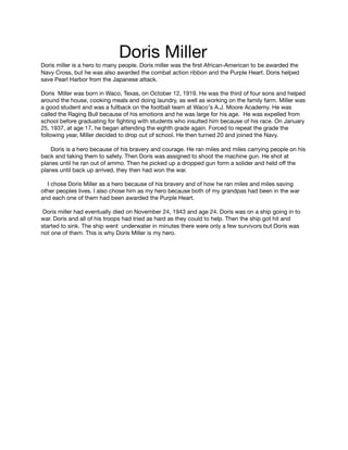 Doris Miller

Doris miller is a hero to many people. Doris miller was the ﬁrst African-American to be awarded the
Navy Cross, but he was also awarded the combat action ribbon and the Purple Heart. Doris helped
save Pearl Harbor from the Japanese attack. 



Doris Miller was born in Waco, Texas, on October 12, 1919. He was the third of four sons and helped
around the house, cooking meals and doing laundry, as well as working on the family farm. Miller was
a good student and was a fullback on the football team at Waco′s A.J. Moore Academy. He was
called the Raging Bull because of his emotions and he was large for his age. He was expelled from
school before graduating for ﬁghting with students who insulted him because of his race. On January
25, 1937, at age 17, he began attending the eighth grade again. Forced to repeat the grade the
following year, Miller decided to drop out of school. He then turned 20 and joined the Navy. 



Doris is a hero because of his bravery and courage. He ran miles and miles carrying people on his
back and taking them to safety. Then Doris was assigned to shoot the machine gun. He shot at
planes until he ran out of ammo. Then he picked up a dropped gun form a solider and held oﬀ the
planes until back up arrived, they then had won the war. 



I chose Doris Miller as a hero because of his bravery and of how he ran miles and miles saving
other peoples lives. I also chose him as my hero because both of my grandpas had been in the war
and each one of them had been awarded the Purple Heart. 



Doris miller had eventually died on November 24, 1943 and age 24. Doris was on a ship going in to
war. Doris and all of his troops had tried as hard as they could to help. Then the ship got hit and
started to sink. The ship went underwater in minutes there were only a few survivors but Doris was
not one of them. This is why Doris Miller is my hero.


 
