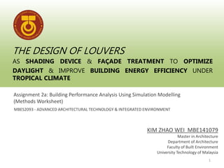 THE DESIGN OF LOUVERS
AS SHADING DEVICE & FAÇADE TREATMENT TO OPTIMIZE
DAYLIGHT & IMPROVE BUILDING ENERGY EFFICIENCY UNDER
TROPICAL CLIMATE
Assignment 2a: Building Performance Analysis Using Simulation Modelling
(Methods Worksheet)
MBES2093 - ADVANCED ARCHITECTURAL TECHNOLOGY & INTEGRATED ENVIRONMENT
KIM ZHAO WEI MBE141079
Master in Architecture
Department of Architecture
Faculty of Built Environment
University Technology of Malaysia
1
 