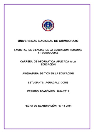 UNIVERSIDAD NACIONAL DE CHIMBORAZO
FACULTAD DE CIENCIAS DE LA EDUCACION HUMANAS
Y TEGNOLOGIAS
CARRERA DE INFORMATICA APLICADA A LA
EDUCACION
ASIGNATURA DE TICS EN LA EDUCACION
ESTUDIANTE: AGUAGALL DORIS
PERÍODO ACADÉMICO: 2014-2015
FECHA DE ELABORACIÓN: 07-11-2014
 