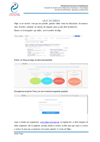 UNIVERSIDAD NACIONAL DE CHIMBORAZO
Facultad de Ciencias de la Educación, Humanas y Tecnologías
Escuela de Informática Aplicada a la Educación
César Yupa
QUE ES DIIGO
Diigo es un servicio web que nos permite guardar online todas las direcciones de nuestros
sitios favoritos mediante un sistema de etiquetas para su más fácil localización.
Buscar en el navegador que utilice por el nombre de diigo.
Entrar en Sing up luego se abre esta pestaña:
Escogemos la opción Free y se nos muestra la siguiente pestaña:
Aquí es donde nos registramos www.diigo.com/sign-up la registración es fácil después de
haber registrado sale la siguiente pestaña donde te enviara un link para que vayas a t correo
y actives la para que se aparezca en la parte superior el icono de Diigo:
 