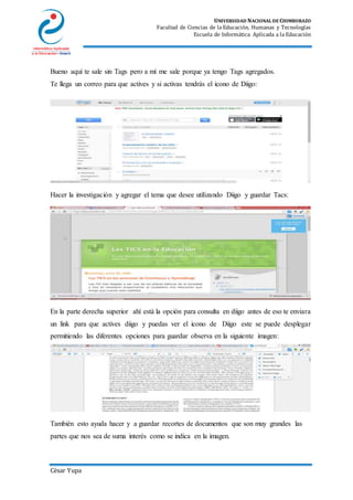 UNIVERSIDAD NACIONAL DE CHIMBORAZO
Facultad de Ciencias de la Educación, Humanas y Tecnologías
Escuela de Informática Aplicada a la Educación
César Yupa
Bueno aquí te sale sin Tags pero a mí me sale porque ya tengo Tags agregados.
Te llega un correo para que actives y si activas tendrás el icono de Diigo:
Hacer la investigación y agregar el tema que desee utilizando Diigo y guardar Tacs:
En la parte derecha superior ahí está la opción para consulta en diigo antes de eso te enviara
un link para que actives diigo y puedas ver el icono de Diigo este se puede desplegar
permitiendo las diferentes opciones para guardar observa en la siguiente imagen:
También esto ayuda hacer y a guardar recortes de documentos que son muy grandes las
partes que nos sea de suma interés como se indica en la imagen.
 