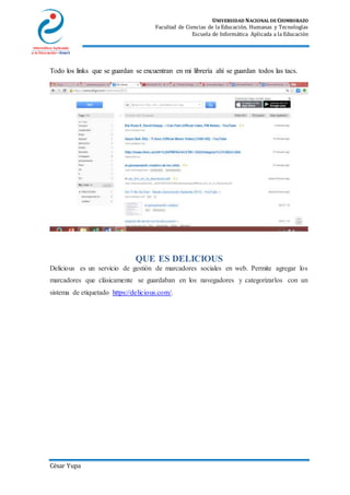 UNIVERSIDAD NACIONAL DE CHIMBORAZO
Facultad de Ciencias de la Educación, Humanas y Tecnologías
Escuela de Informática Aplicada a la Educación
César Yupa
Todo los links que se guardan se encuentran en mi librería ahí se guardan todos las tacs.
QUE ES DELICIOUS
Delicious es un servicio de gestión de marcadores sociales en web. Permite agregar los
marcadores que clásicamente se guardaban en los navegadores y categorizarlos con un
sistema de etiquetado https://delicious.com/.
 