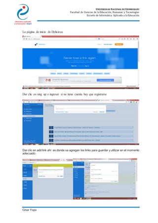 UNIVERSIDAD NACIONAL DE CHIMBORAZO
Facultad de Ciencias de la Educación, Humanas y Tecnologías
Escuela de Informática Aplicada a la Educación
César Yupa
La página de inicio de Delicious
Dar clic en sing up e ingresar sí no tiene cuenta hay que registrarse
Dar clic en add link ahí es donde se agregan los links para guardar y utilizar en el momento
adecuado.
 