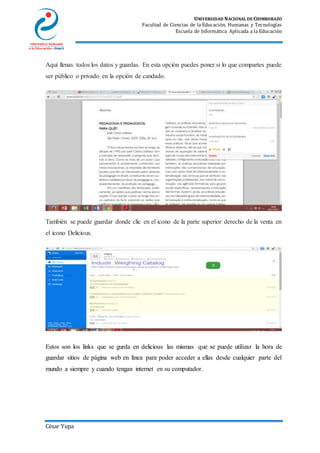 UNIVERSIDAD NACIONAL DE CHIMBORAZO
Facultad de Ciencias de la Educación, Humanas y Tecnologías
Escuela de Informática Aplicada a la Educación
César Yupa
Aquí llenas todos los datos y guardas. En esta opción puedes poner si lo que compartes puede
ser público o privado en la opción de candado.
También se puede guardar donde clic en el icono de la parte superior derecho de la venta en
el icono Delicious.
Estos son los links que se gurda en delicious las mismas que se puede utilizar la hora de
guardar sitios de página web en línea para poder acceder a ellas desde cualquier parte del
mundo a siempre y cuando tengan internet en su computador.
 
