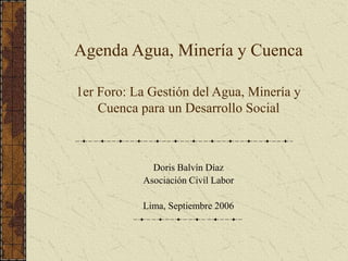 Agenda Agua, Minería y Cuenca
1er Foro: La Gestión del Agua, Minería y
Cuenca para un Desarrollo Social
Doris Balvín Díaz
Asociación Civil Labor
Lima, Septiembre 2006
 