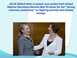 JULIA Gillard when in power won praise from United
Nations Secretary-General Ban Ki-moon for her "strong
visionary leadership" on fighting poverty and climate
change.

"

 