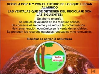 RECICLA POR TI Y POR EL FUTURO DE LOS QUE LLEGAN
                         AL MUNDO
LAS VENTAJAS QUE SE OBTIENEN DEL RECICLAJE SON
                      LAS SIGUIENTES:
                      Se ahorra energía.
        Se reduce el volumen de los residuos sólidos.
   Se conserva el ambiente y se reduce la contaminación. .
   Hay remuneración económica en la venta de reciclables.
Se protegen los recursos naturales renovables y no renovables.

              Reciclar es salvar la naturaleza
 
