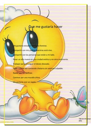 Que me gustaría hacer




Me gustaría estudiar medicina forense.

Compartir con mis padres mientras está vivo.

Compartir con las personas que están a mi lado.

Pasar un año nuevo en una ciudad exótica y en otro continente.

Trabajar para conseguir el deseo deseado.

Pasar todo el día comiendo chatarra sin sentirse culpable.

Nadar con los delfines

Caminar por una muralla china

Me gustaría vivir en Japón.
 