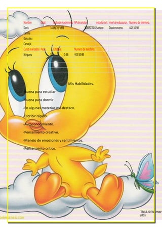 Nombre           Edad      fecha de nacimiento Nº de celular        estado civil. nivel de educacion. Numero de telefono.
Doris                   14 09/22/1998                    3133527024 Soltero Grado noveno.             442-10-98
Camila
Gonzalez
Carvajal
Curso realizados Peso        Estatura.          Numero de telefono.
Ninguno                 55               1-66   442-10-98




                                            Mis Habilidades.

-Buena para estudiar

-Buena para dormir

-En algunas materias me destaco.

-Escribir rápido.

-Autoconocimiento.

-Pensamiento creativo.

-Manejo de emociones y sentimientos.

-Pensamiento crítico.
 
