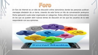 Un foro de Internet es un sitio de discusión online asincrónico donde las personas publican
mensajes alrededor de un tema, creando de esta forma un hilo de conversación jerárquico
Dicha aplicación suele estar organizada en categorías. Estos últimos foros son contenedores
en los que se pueden abrir nuevos temas de discusión en los que los usuarios de la web
responderán con sus opiniones.
 