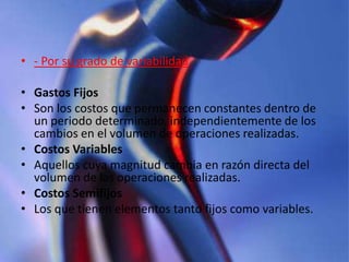 - Por su grado de variabilidadGastos Fijos Son los costos que permanecen constantes dentro de un periodo determinado, independientemente de los cambios en el volumen de operaciones realizadas. Costos Variables Aquellos cuya magnitud cambia en razón directa del volumen de las operaciones realizadas. Costos Semifijos Los que tienen elementos tanto fijos como variables.