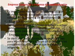 Empresa Comercial y Empresa de transformaciónEs importante mencionar las diferencias que existen entre las actividades de la empresa comercial y la empresa de transformación.- Empresa comercial.Tiene como principal función económica actuar como intermediario, comprando artículos elaborados para posteriormente revenderlos - Empresa de transformación.Se dedica a la adquisición de materias primas para transformarlas y ofrecer un producto a los consumidores, diferente al que la empresa adquirió