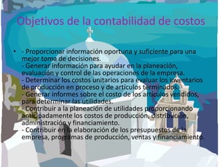 Objetivos de la contabilidad de costos - Proporcionar información oportuna y suficiente para una mejor toma de decisiones.- Generar información para ayudar en la planeación, evaluación y control de las operaciones de la empresa. - Determinar los costos unitarios para evaluar los inventarios de producción en proceso y de artículos terminados.- Generar informes sobre el costo de los artículos vendidos, para determinar las utilidades.- Contribuir a la planeación de utilidades proporcionando anticipadamente los costos de producción, distribución, administración y financiamiento.- Contribuir en la elaboración de los presupuestos de la empresa, programas de producción, ventas y financiamiento.