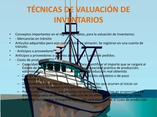 TÉCNICAS DE VALUACIÓN DE INVENTARIOSConceptos importantes en el registro de datos, para la valuación de inventarios: - Mercancías en tránsito Artículos adquiridos pero aún no recibidos en almacén. Se registran en una cuenta de tránsito. - Anticipos a proveedoresAnticipos a proveedores o agentes aduanales a cuenta de pedidos.- Costo de producción: Capacidad de producción no utilizada. Para cuantificar el importe que se cargará al Estado de Resultados, se toma en cuenta la capacidad práctica de producción, volúmenes de producción presupuestados y producción real obtenida Castigo de inventarios. Estimaciones para artículos obsoletos o de poco movimientos. Desperdicios anormales de materia prima, como los que ocurren al iniciar un nuevo proceso. Se envían como pérdida a resultados. Producción en proceso. Los artículos no terminados se valúan en proporción a los diferentes grados de avance de cada uno de los elementos que forman su costo. Artículos terminados. El importe registrado será equivalente al costo de producción 