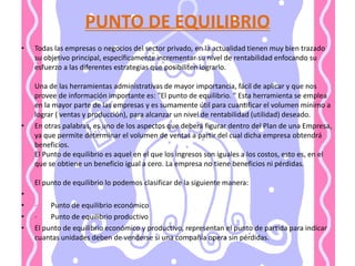 PUNTO DE EQUILIBRIO Todas las empresas o negocios del sector privado, en la actualidad tienen muy bien trazado su objetivo principal, específicamente incrementar su nivel de rentabilidad enfocando su esfuerzo a las diferentes estrategias que posibiliten lograrlo. Una de las herramientas administrativas de mayor importancia, fácil de aplicar y que nos provee de información importante es: "El punto de equilibrio. " Esta herramienta se emplea en la mayor parte de las empresas y es sumamente útil para cuantificar el volumen mínimo a lograr ( ventas y producción), para alcanzar un nivel de rentabilidad (utilidad) deseado. En otras palabras, es uno de los aspectos que deberá figurar dentro del Plan de una Empresa, ya que permite determinar el volumen de ventas a partir del cual dicha empresa obtendrá beneficios. El Punto de equilibrio es aquel en el que los ingresos son iguales a los costos, esto es, en el que se obtiene un beneficio igual a cero. La empresa no tiene beneficios ni pérdidas.El punto de equilibrio lo podemos clasificar de la siguiente manera: ·        Punto de equilibrio económico·        Punto de equilibrio productivo El punto de equilibrio económico y productivo, representan el punto de partida para indicar cuantas unidades deben de venderse si una compañía opera sin pérdidas.