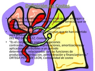 Definición de Costos“Es el valor monetario de los recursos que se entregan o prometen entregar, a cambio de bienes o servicios que se adquieren.”GARCÍA COLÍN, Contabilidad de costos“Son la suma de esfuerzos y recursos que se han invertido para producir algo.”DEL RIO GONZALEZ, Costos I“Es el conjunto de pagos, obligaciones contraídas, consumos, depreciaciones, amortizaciones y aplicaciones atribuibles a un periodo determinado, relacionadas con las funciones de producción, distribución, administración y financiamiento.”ORTEGA PÉREZ DE LEÓN, Contabilidad de costos