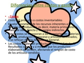 Diferencias entre costos y gastos- CostosCosto del producto o costos inventariablesEl valor monetario de los recursos inherentes a la función de producción; es decir, materia prima directa, mano de obra directa y los cargos indirectos. Estos costos se incorporan a los inventarios de materias primas, producción en proceso y artículos terminados, y se reflejan dentro del Balance General. Los costos totales del producto se llevan al Estado de Resultados cuando y a medida que los productos elaborados se venden, afectando el renglón de costo de los artículos vendidos. 