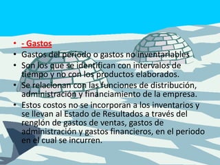 - GastosGastos del periodo o gastos no inventariablesSon los que se identifican con intervalos de tiempo y no con los productos elaborados. Se relacionan con las funciones de distribución, administración y financiamiento de la empresa. Estos costos no se incorporan a los inventarios y se llevan al Estado de Resultados a través del renglón de gastos de ventas, gastos de administración y gastos financieros, en el periodo en el cual se incurren. 
