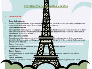 Clasificación de los costos y gastos- Por su funciónCosto de Producción Son los que se generan en el proceso de transformar las materias primas en productos elaborados: materia prima directa, mano de obra directa y cargos indirectos. Gasto de Distribución Corresponden al área que se encarga de llevar los productos terminados desde la empresa hasta el consumidor: sueldos y prestaciones de los empleados del departamento de ventas, comisiones a vendedores, publicidad, etcétera. Gasto de administración Se originan en el área administrativa, relacionados con la dirección y manejo de las operaciones generales de la empresa: sueldos y prestaciones del director general, del personal de tesorería, de contabilidad, etcétera. Gastos Financieros Se originan por la obtención de recursos monetarios o crediticios ajenos.- Por su identificaciónCostos Directos Son aquellos que se pueden identificar o cuantificar plenamente con los productos o áreas específicas. Gastos indirectos Son costos que no se pueden identificar o cuantificar plenamente con los productos o áreas específicas.