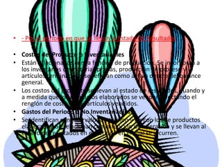 - Por el periodo en que se llevan al Estado de ResultadosCostos del Producto o Inventariadles Están relacionados con la función de producción. Se incorporan a los inventarios de materias primas, producción en proceso y artículos terminados y se reflejan como activo dentro del balance general. Los costos del producto se llevan al estado de resultados, cuando y a medida que los productos elaborados se venden, afectando el renglón de costo de los artículos vendidos. Gastos del Periodo o No Inventariadles Se identifican con intervalos de tiempo y no con los de productos elaborados. Se relacionan con la función de operación y se llevan al estado de resultados en el periodo en el cual se incurren.