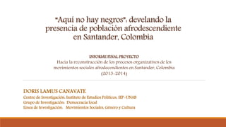 “Aquí no hay negros”: develando la
presencia de población afrodescendiente
en Santander, Colombia
DORIS LAMUS CANAVATE
Centro de Investigación: Instituto de Estudios Políticos, IEP-UNAB
Grupo de Investigación: Democracia local
Línea de Investigación: Movimientos Sociales, Género y Cultura
INFORME FINAL PROYECTO
Hacia la reconstrucción de los procesos organizativos de los
movimientos sociales afrodecendientes en Santander, Colombia
(2013-2014)
 