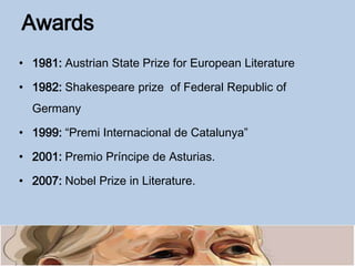 Awards
• 1981: Austrian State Prize for European Literature
• 1982: Shakespeare prize of Federal Republic of
Germany
• 1999: “Premi Internacional de Catalunya”
• 2001: Premio Príncipe de Asturias.
• 2007: Nobel Prize in Literature.
 