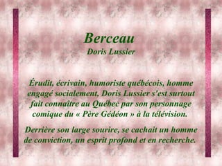 Berceau  Doris Lussier Érudit, écrivain, humoriste québécois, homme engagé socialement, Doris Lussier s'est surtout fait connaître au Québec par son personnage comique du « Père Gédéon » à la télévision.  Derrière son large sourire, se cachait un homme de conviction, un esprit profond et en recherche.  