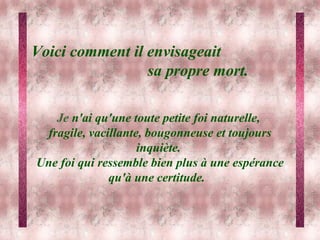 Voici comment il envisageait  sa propre mort.        Je  n'ai qu'une toute petite foi naturelle,  fragile, vacillante, bougonneuse et toujours inquiète.  Une foi qui ressemble bien plus à une espérance qu'à une certitude.   